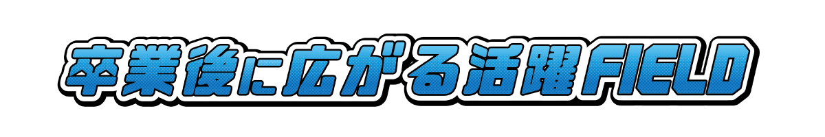 卒業後に広がる活躍FIELD