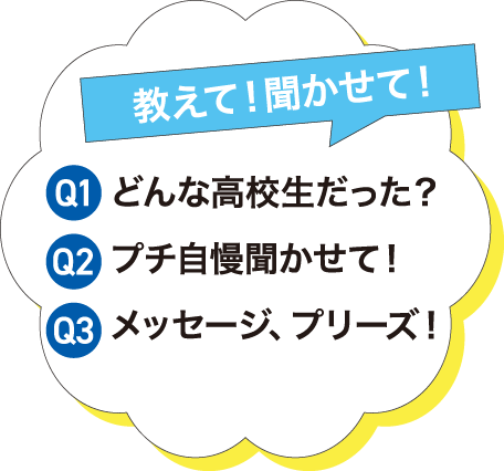 教えて！聞かせて！Q1どんな高校生だった？Q2プチ自慢聞かせて！Q1メッセージプリーズ！